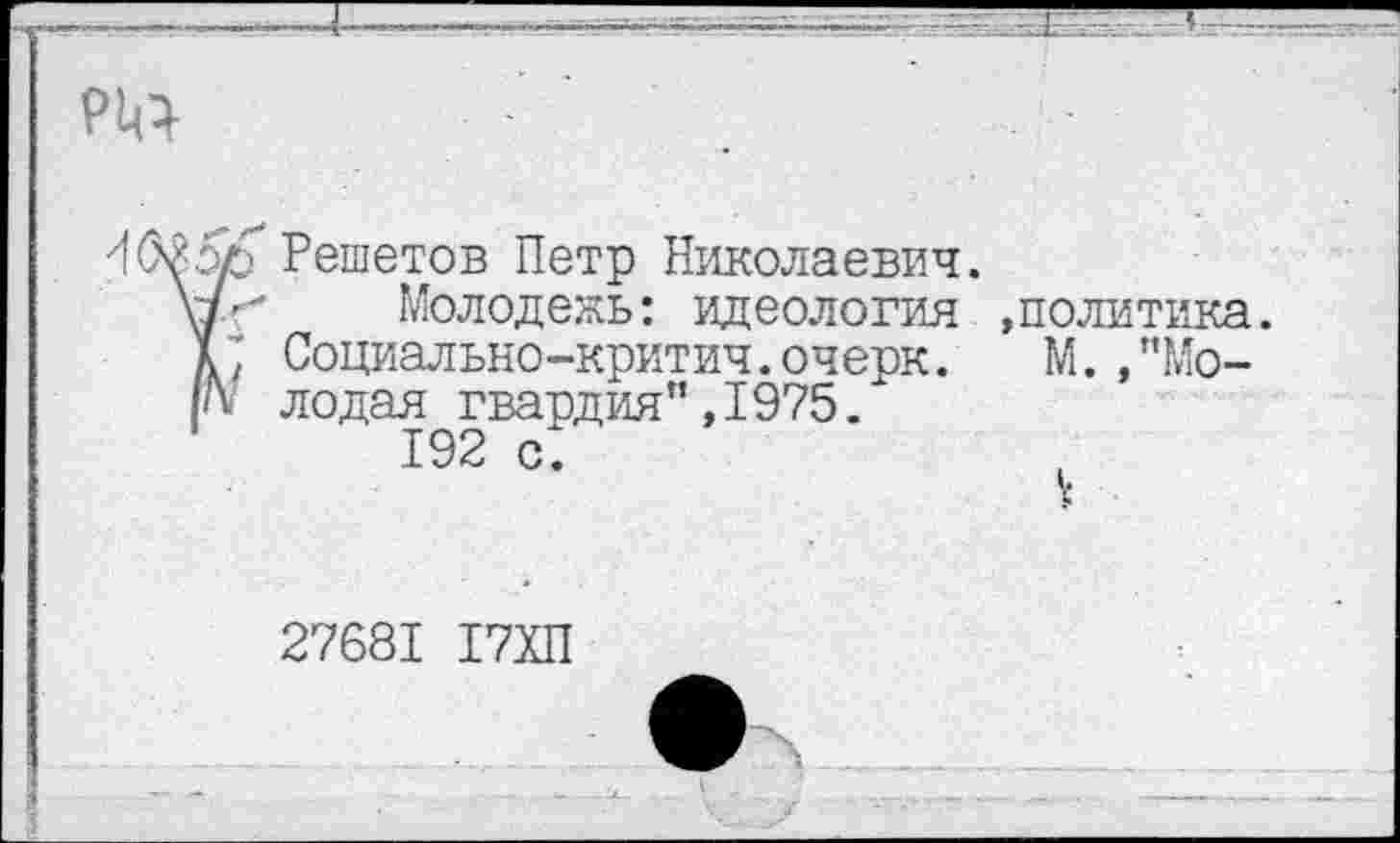 ﻿р^
Решетов Петр Николаевич.
Молодежь: идеология »политика. К Социально-критич.очерк. М. ,”Мо-лодая гвардия” ,1975.
192 с.
27681 17ХП